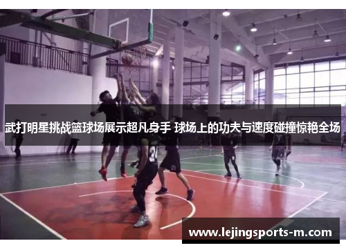 武打明星挑战篮球场展示超凡身手 球场上的功夫与速度碰撞惊艳全场