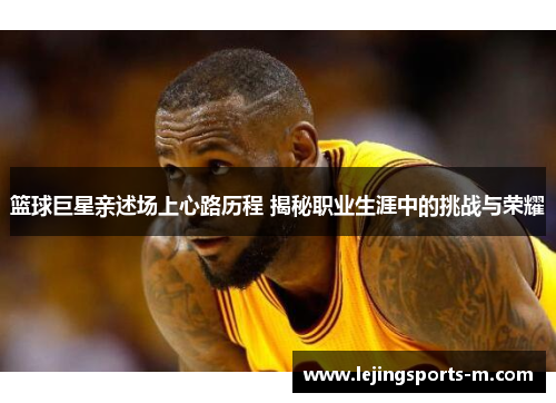 篮球巨星亲述场上心路历程 揭秘职业生涯中的挑战与荣耀