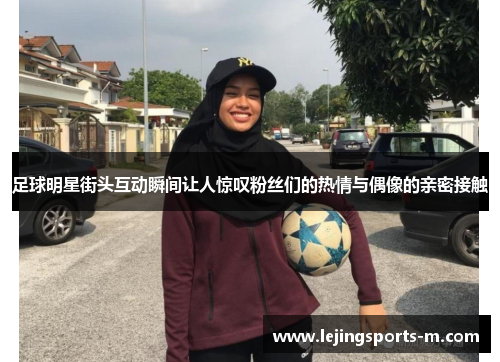 足球明星街头互动瞬间让人惊叹粉丝们的热情与偶像的亲密接触